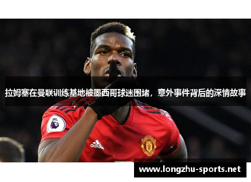 拉姆塞在曼联训练基地被墨西哥球迷围堵，意外事件背后的深情故事